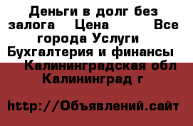 Деньги в долг без залога  › Цена ­ 100 - Все города Услуги » Бухгалтерия и финансы   . Калининградская обл.,Калининград г.